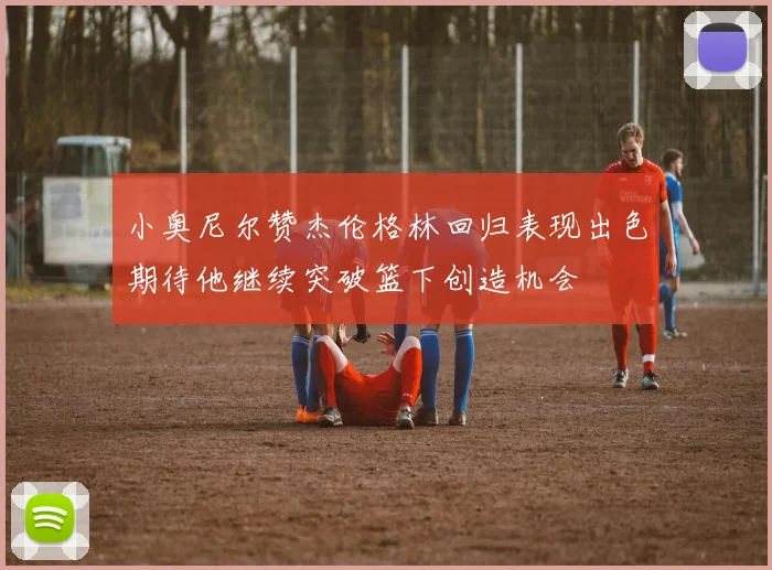 小奥尼尔赞杰伦格林回归表现出色期待他继续突破篮下创造机会