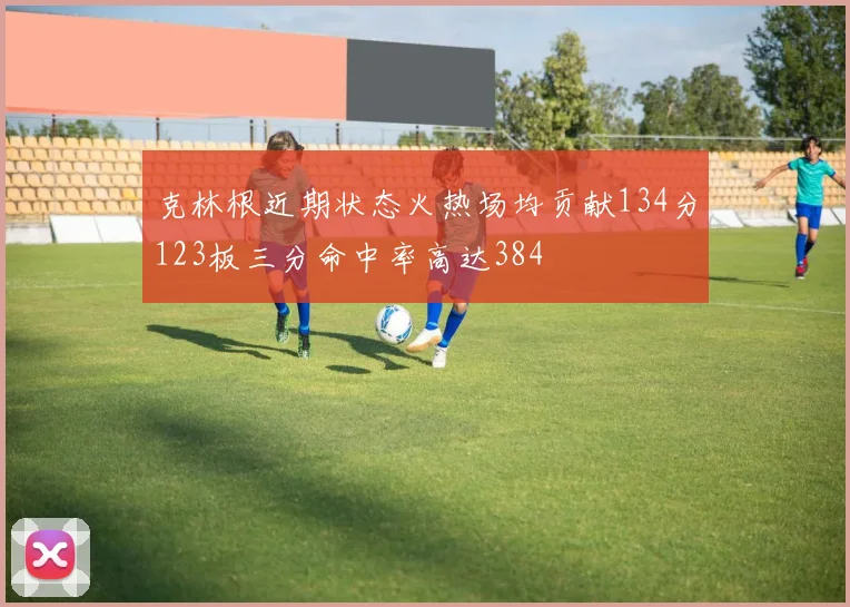 克林根近期状态火热场均贡献134分123板三分命中率高达384