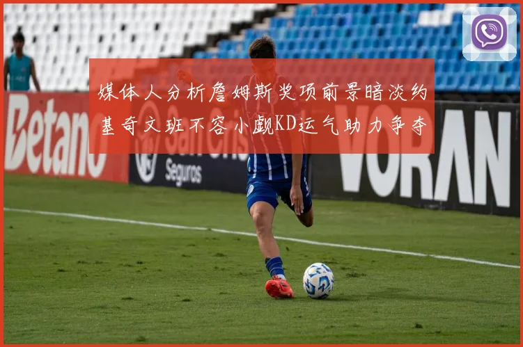 媒体人分析詹姆斯奖项前景暗淡约基奇文班不容小觑KD运气助力争夺一阵