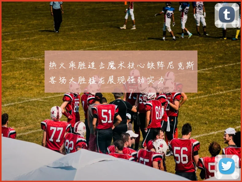 热火乘胜追击魔术核心缺阵尼克斯客场大胜猛龙展现强劲实力