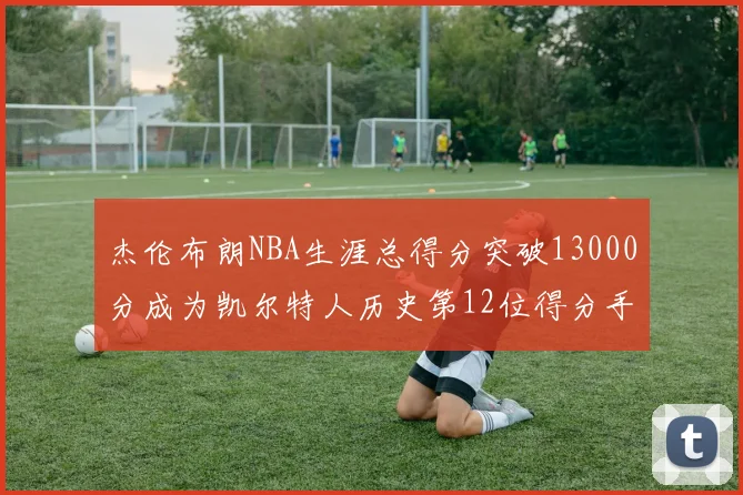 杰伦布朗NBA生涯总得分突破13000分成为凯尔特人历史第12位得分手