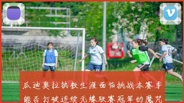 瓜迪奥拉执教生涯面临挑战本赛季能否打破连续无缘联赛冠军的魔咒