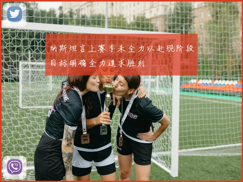 纳斯坦言上赛季未全力以赴现阶段目标明确全力追求胜利