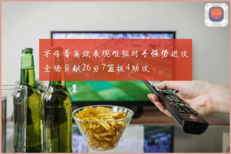 字母哥高效表现难阻对手强势进攻全场贡献26分7篮板4助攻