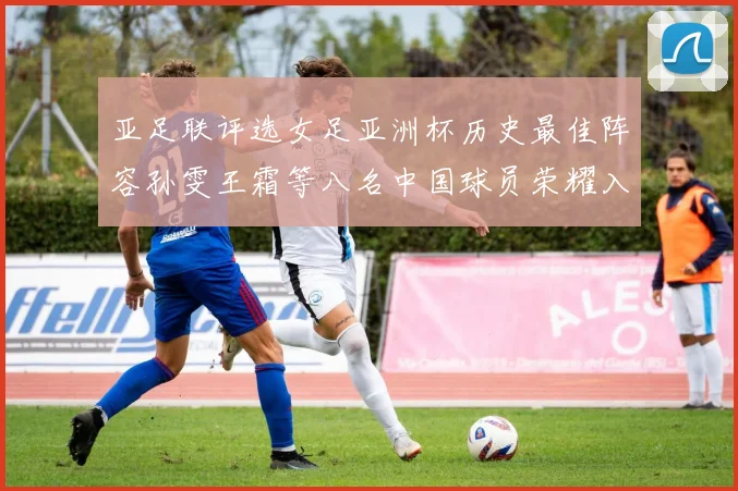 亚足联评选女足亚洲杯历史最佳阵容孙雯王霜等八名中国球员荣耀入选