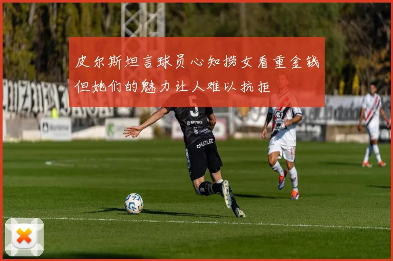 皮尔斯坦言球员心知捞女看重金钱但她们的魅力让人难以抗拒