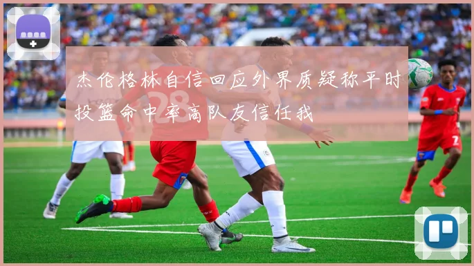 杰伦格林自信回应外界质疑称平时投篮命中率高队友信任我