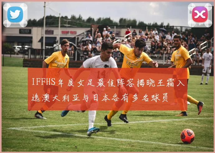 IFFHS年度女足最佳阵容揭晓王霜入选澳大利亚与日本各有多名球员