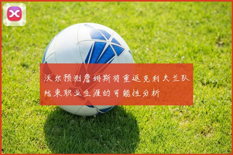 沃尔预测詹姆斯将重返克利夫兰队结束职业生涯的可能性分析