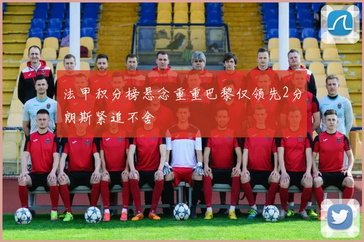 法甲积分榜悬念重重巴黎仅领先2分朗斯紧追不舍