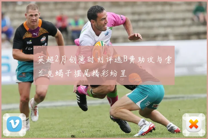 英超2月创意时刻评选B费助攻与索兰克蝎子摆尾精彩纷呈