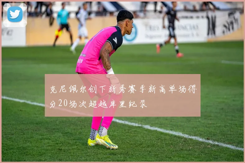 克尼佩尔创下新秀赛季新高单场得分20场次超越库里纪录