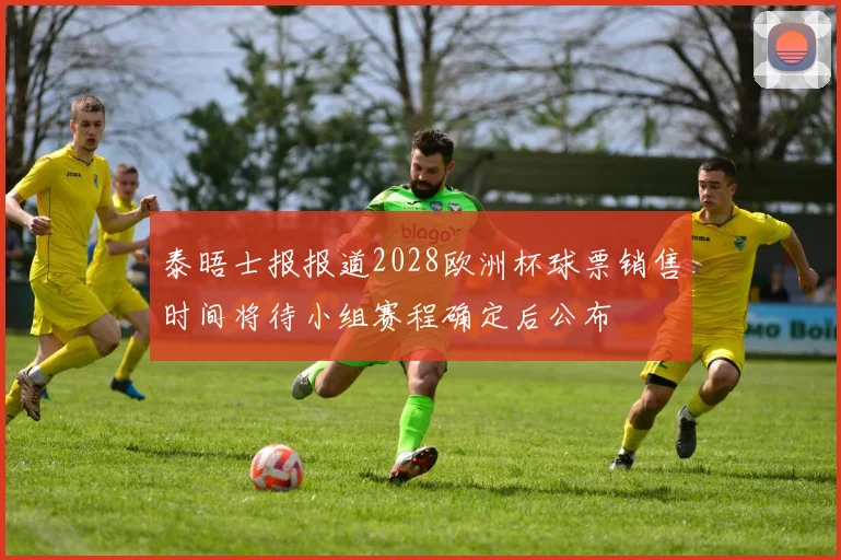 泰晤士报报道2028欧洲杯球票销售时间将待小组赛程确定后公布