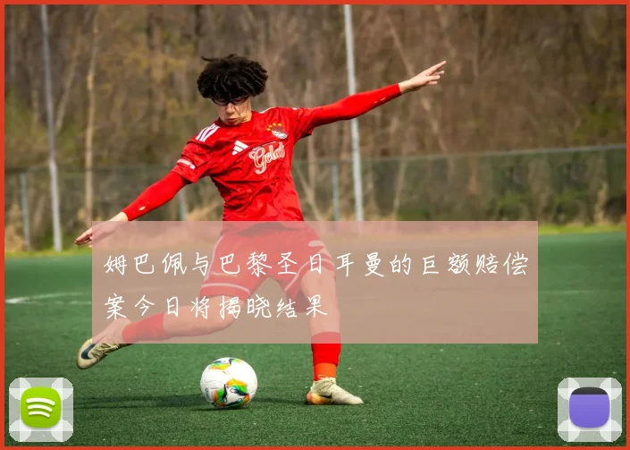 姆巴佩与巴黎圣日耳曼的巨额赔偿案今日将揭晓结果