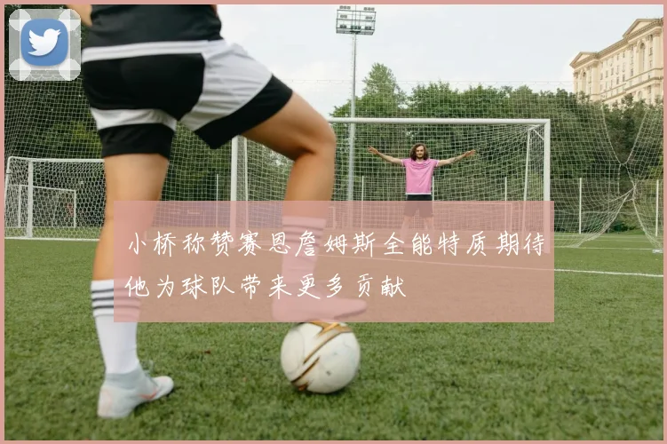 小桥称赞赛恩詹姆斯全能特质期待他为球队带来更多贡献