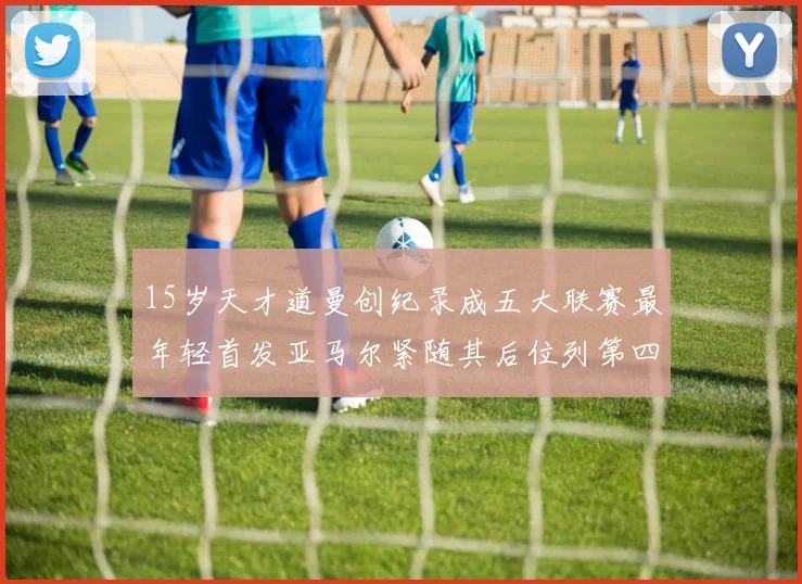 15岁天才道曼创纪录成五大联赛最年轻首发亚马尔紧随其后位列第四