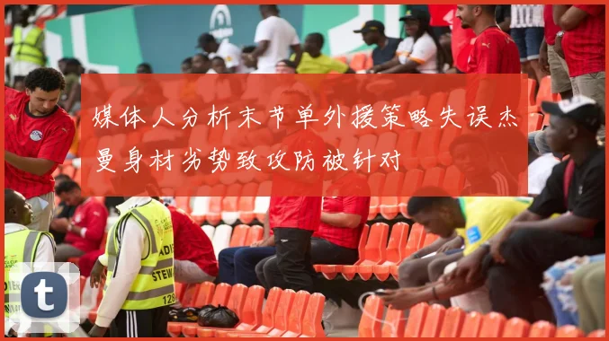 媒体人分析末节单外援策略失误杰曼身材劣势致攻防被针对