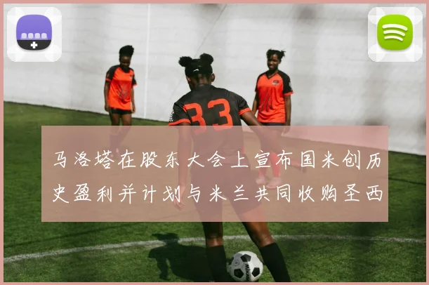 马洛塔在股东大会上宣布国米创历史盈利并计划与米兰共同收购圣西罗