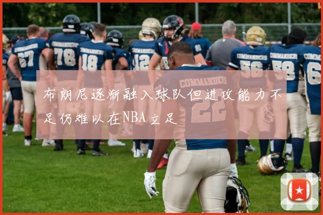 布朗尼逐渐融入球队但进攻能力不足仍难以在NBA立足