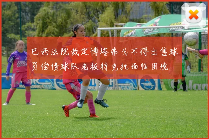 巴西法院裁定博塔弗戈不得出售球员偿债球队老板特克托面临困境