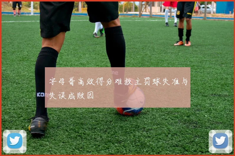 字母哥高效得分难救主罚球失准与失误成败因