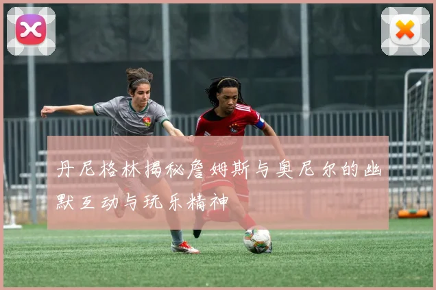丹尼格林揭秘詹姆斯与奥尼尔的幽默互动与玩乐精神
