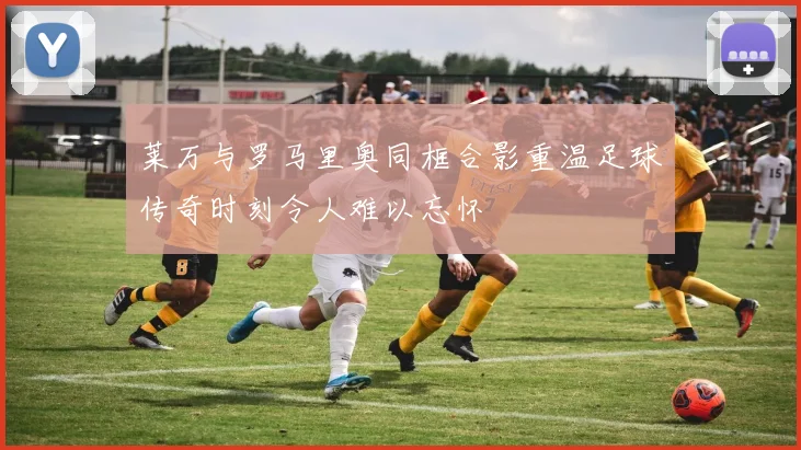 莱万与罗马里奥同框合影重温足球传奇时刻令人难以忘怀