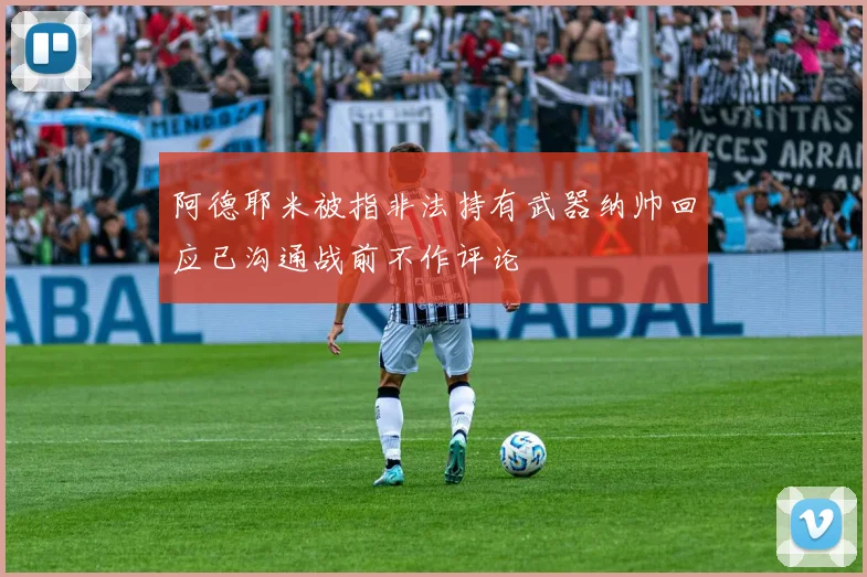 阿德耶米被指非法持有武器纳帅回应已沟通战前不作评论