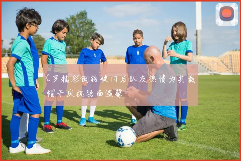 C罗精彩倒钩破门后队友热情为其戴帽子庆祝场面温馨