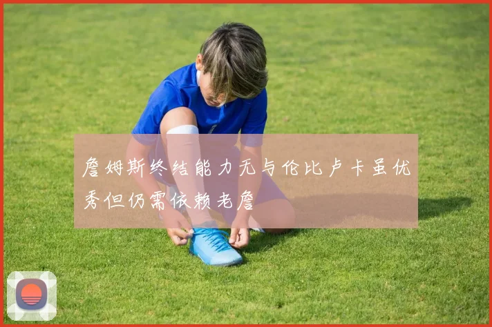 詹姆斯终结能力无与伦比卢卡虽优秀但仍需依赖老詹