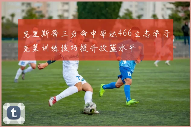 克里斯蒂三分命中率达466立志学习克莱训练技巧提升投篮水平
