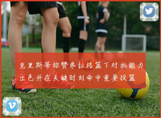 克里斯蒂称赞弗拉格篮下对抗能力出色并在关键时刻命中重要投篮