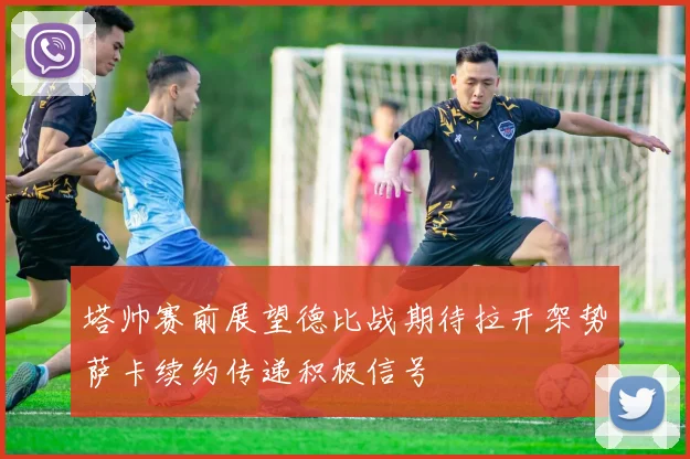 塔帅赛前展望德比战期待拉开架势萨卡续约传递积极信号